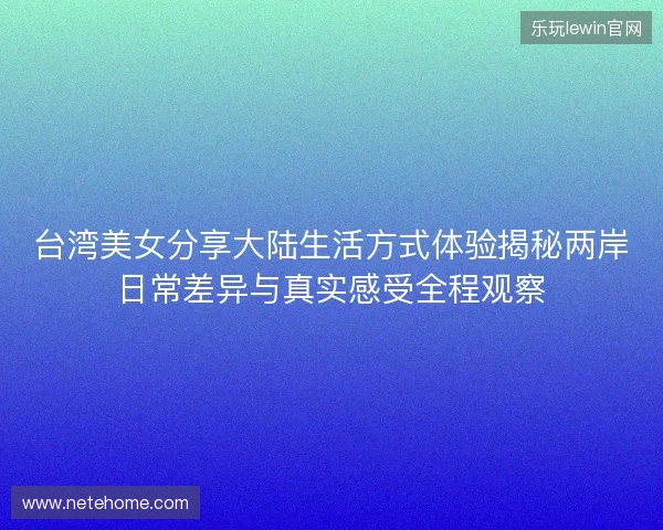 台湾美女分享大陆生活方式体验揭秘两岸日常差异与真实感受全程观察
