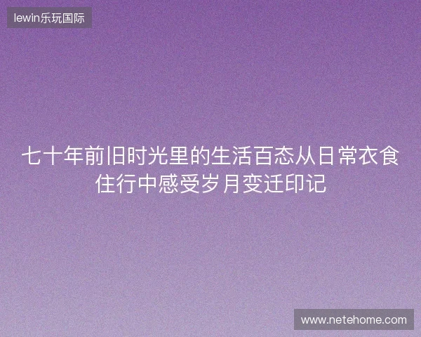 七十年前旧时光里的生活百态从日常衣食住行中感受岁月变迁印记