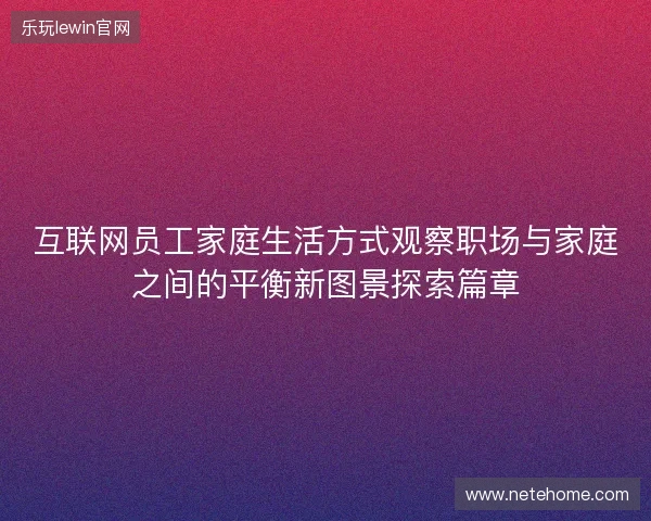 互联网员工家庭生活方式观察职场与家庭之间的平衡新图景探索篇章