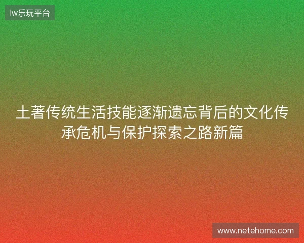 土著传统生活技能逐渐遗忘背后的文化传承危机与保护探索之路新篇 土著传统生活技能逐渐遗忘背后的文化传承危机与保护探索之路新篇